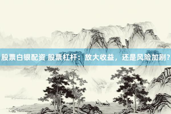 股票白銀配資 股票杠桿：放大收益，還是風險加??？