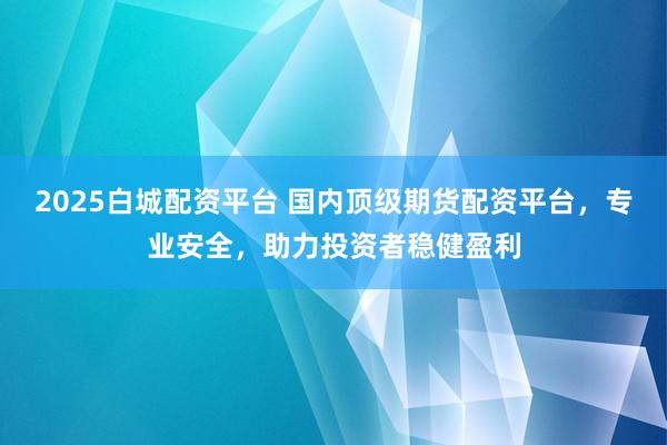2025白城配資平臺 國內頂級期貨配資平臺，專業安全，助力投資者穩健盈利