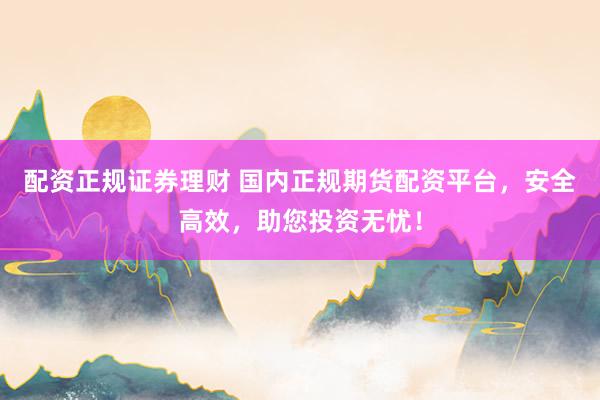配資正規證券理財 國內正規期貨配資平臺，安全高效，助您投資無憂！