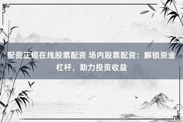 配資正規(guī)在線股票配資 場內股票配資：解鎖資金杠桿，助力投資收益