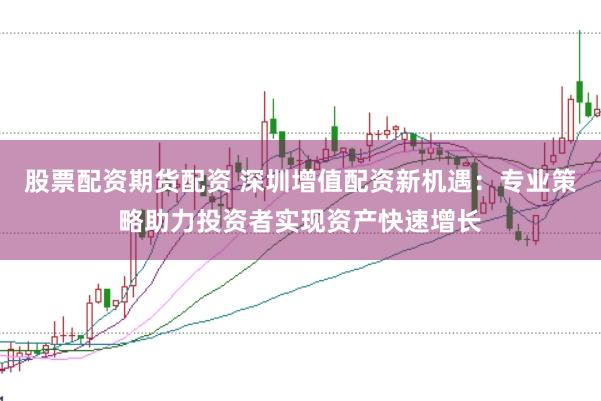 股票配資期貨配資 深圳增值配資新機(jī)遇：專(zhuān)業(yè)策略助力投資者實(shí)現(xiàn)資產(chǎn)快速增長(zhǎng)