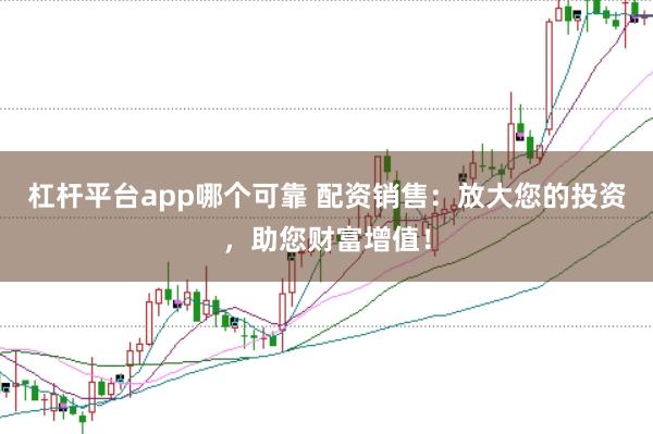 杠桿平臺app哪個可靠 配資銷售：放大您的投資，助您財富增值！