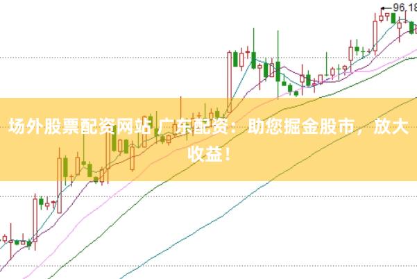 場外股票配資網站 廣東配資：助您掘金股市，放大收益！