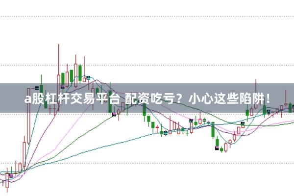 a股杠桿交易平臺 配資吃虧？小心這些陷阱！